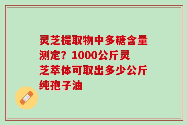 灵芝提取物中多糖含量测定？1000公斤灵芝萃体可取出多少公斤纯孢子油