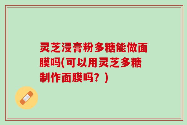灵芝浸膏粉多糖能做面膜吗(可以用灵芝多糖制作面膜吗？)
