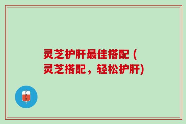 灵芝护肝最佳搭配 (灵芝搭配，轻松护肝)