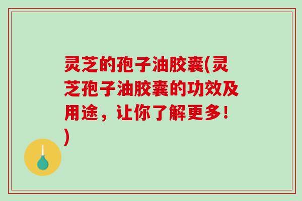 灵芝的孢子油胶囊(灵芝孢子油胶囊的功效及用途，让你了解更多！)