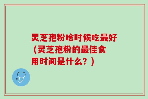 灵芝孢粉啥时候吃最好 (灵芝孢粉的最佳食用时间是什么？)