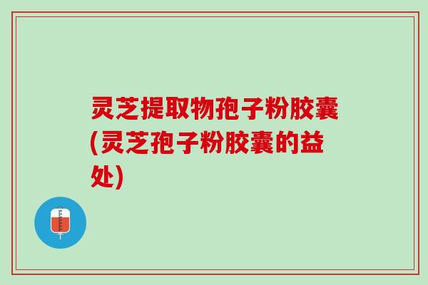 灵芝提取物孢子粉胶囊(灵芝孢子粉胶囊的益处)