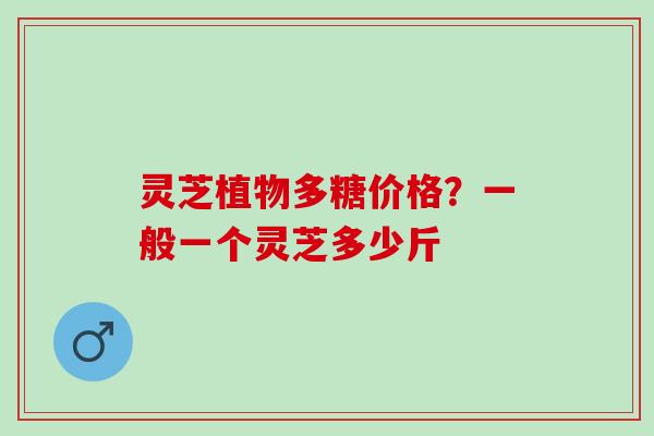 灵芝植物多糖价格？一般一个灵芝多少斤