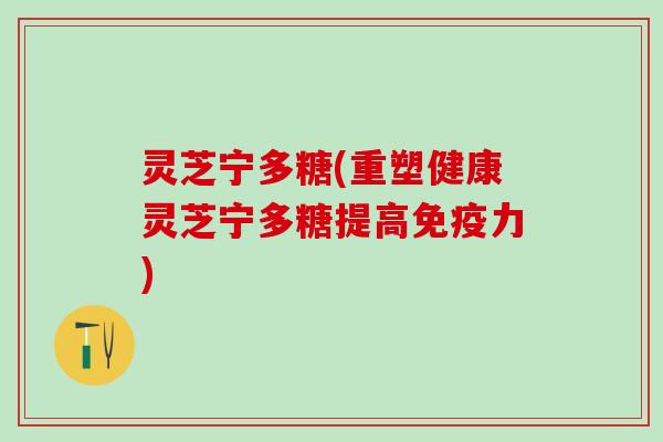 灵芝宁多糖(重塑健康灵芝宁多糖提高免疫力)