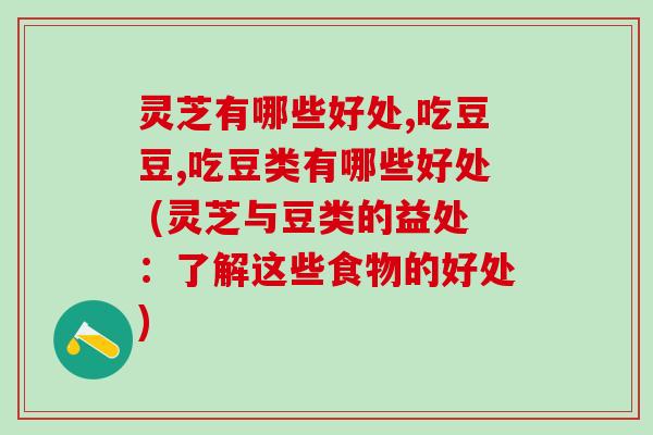 灵芝有哪些好处,吃豆豆,吃豆类有哪些好处 (灵芝与豆类的益处:了解这些食物的好处) 灵芝有哪些好处,吃豆豆,吃豆类有哪些好处 (灵芝与豆类的益处:了解这些食物的好处)