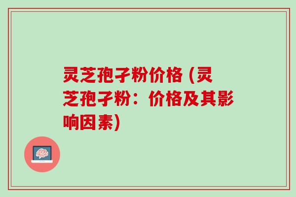 灵芝孢孑粉价格 (灵芝孢孑粉：价格及其影响因素)