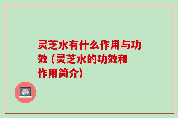 灵芝水有什么作用与功效 (灵芝水的功效和作用简介)