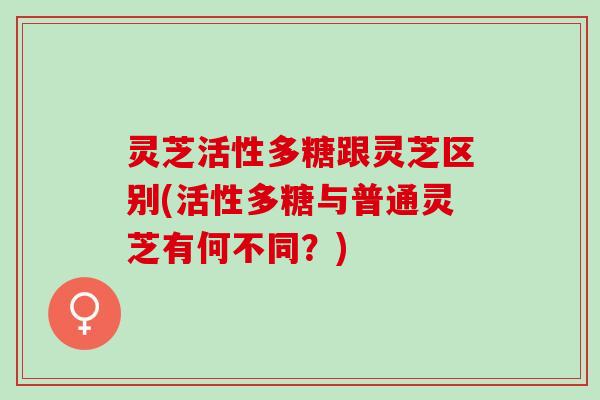灵芝活性多糖跟灵芝区别(活性多糖与普通灵芝有何不同？)