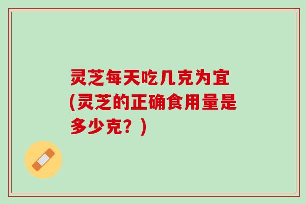 灵芝每天吃几克为宜 (灵芝的正确食用量是多少克？)