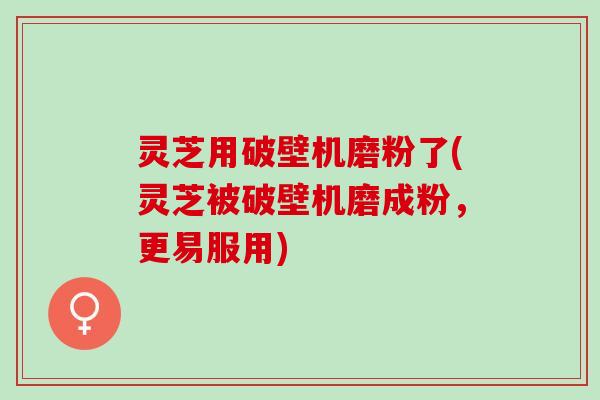 灵芝用破壁机磨粉了(灵芝被破壁机磨成粉，更易服用)