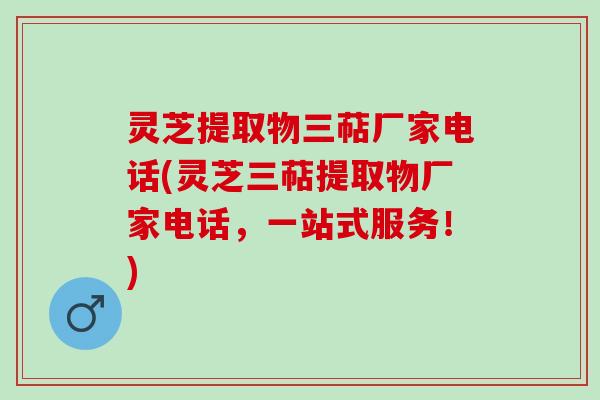 灵芝提取物三萜厂家电话(灵芝三萜提取物厂家电话，一站式服务！)