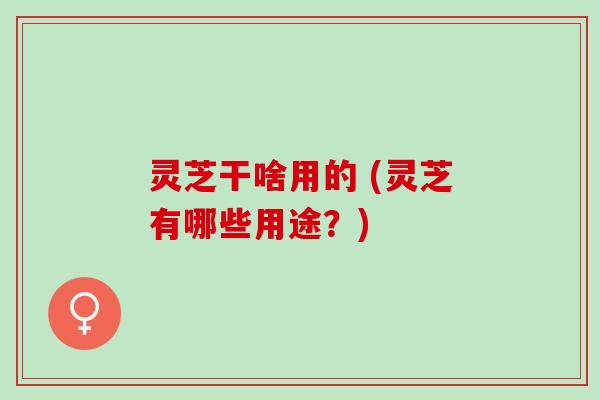 灵芝干啥用的 (灵芝有哪些用途？)