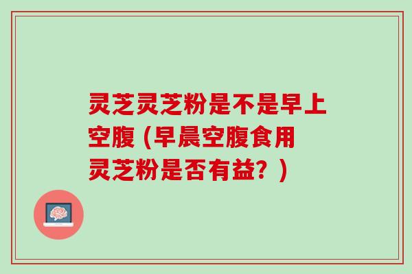 灵芝灵芝粉是不是早上空腹 (早晨空腹食用灵芝粉是否有益？)