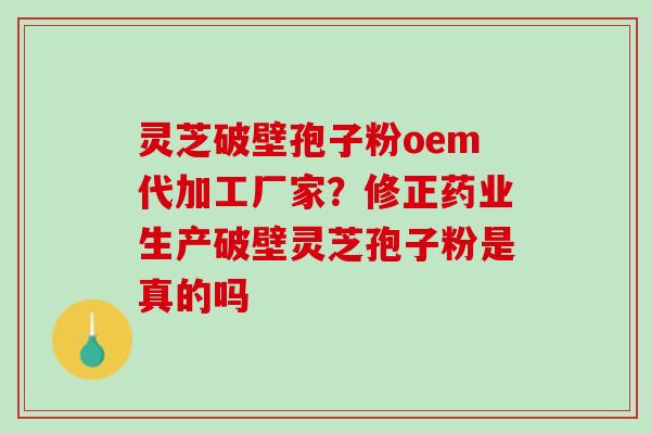 灵芝破壁孢子粉oem代加工厂家？修正药业生产破壁灵芝孢子粉是真的吗