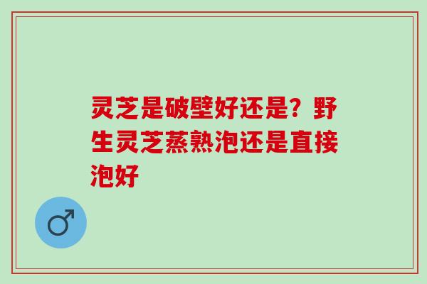 灵芝是破壁好还是?野生灵芝蒸熟泡还是直接泡好 灵芝是破壁好还是?野生灵芝蒸熟泡还是直接泡好