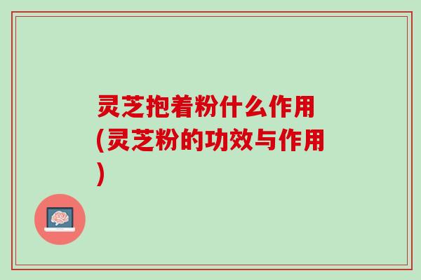 灵芝抱着粉什么作用 (灵芝粉的功效与作用)
