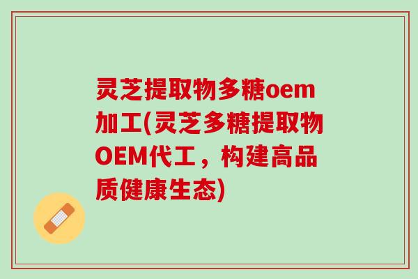 灵芝提取物多糖oem加工(灵芝多糖提取物OEM代工，构建高品质健康生态)