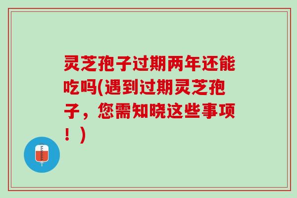 灵芝孢子过期两年还能吃吗(遇到过期灵芝孢子,您需知晓这些事项!) 灵芝孢子过期两年还能吃吗(遇到过期灵芝孢子,您需知晓这些事项!)
