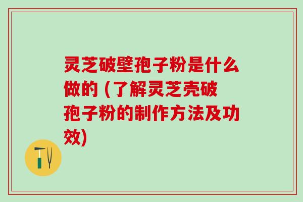 灵芝破壁孢子粉是什么做的 (了解灵芝壳破孢子粉的制作方法及功效)