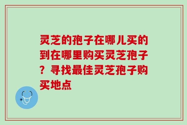 灵芝的孢子在哪儿买的到在哪里购买灵芝孢子？寻找最佳灵芝孢子购买地点