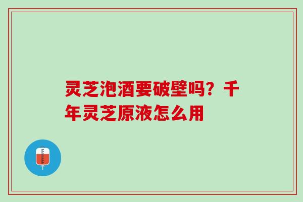 灵芝泡酒要破壁吗?千年灵芝原液怎么用 灵芝泡酒要破壁吗?千年灵芝原液怎么用