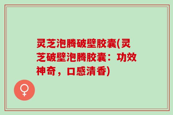 灵芝泡腾破壁胶囊(灵芝破壁泡腾胶囊：功效神奇，口感清香)