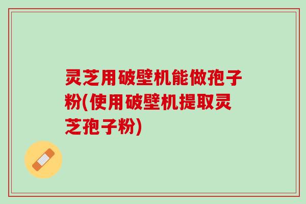 灵芝用破壁机能做孢子粉(使用破壁机提取灵芝孢子粉)