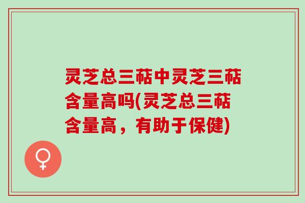 灵芝总三萜中灵芝三萜含量高吗(灵芝总三萜含量高，有助于保健)