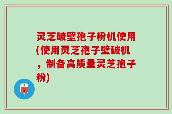 灵芝破壁孢子粉机使用(使用灵芝孢子壁破机，制备高质量灵芝孢子粉)