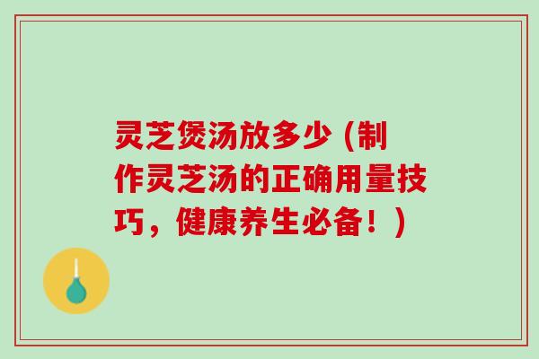 灵芝煲汤放多少 (制作灵芝汤的正确用量技巧，健康养生必备！)