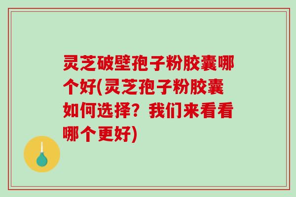 灵芝破壁孢子粉胶囊哪个好(灵芝孢子粉胶囊如何选择？我们来看看哪个更好)