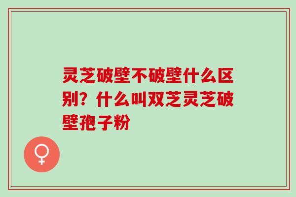 灵芝破壁不破壁什么区别？什么叫双芝灵芝破壁孢子粉
