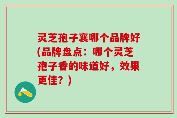 灵芝孢子襄哪个品牌好(品牌盘点:哪个灵芝孢子香的味道好,效果更佳?) 灵芝孢子襄哪个品牌好(品牌盘点:哪个灵芝孢子香的味道好,效果更佳?)