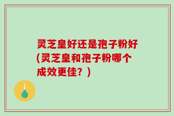 灵芝皇好还是孢子粉好(灵芝皇和孢子粉哪个成效更佳？)