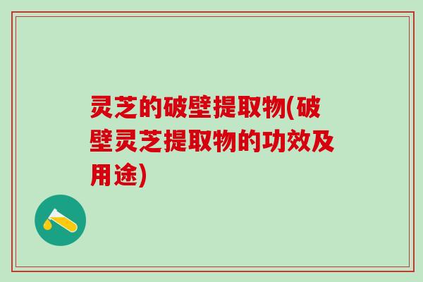 灵芝的破壁提取物(破壁灵芝提取物的功效及用途)