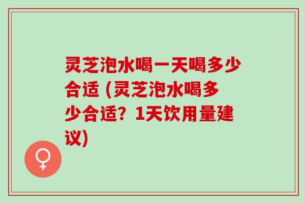 灵芝泡水喝一天喝多少合适 (灵芝泡水喝多少合适？1天饮用量建议)