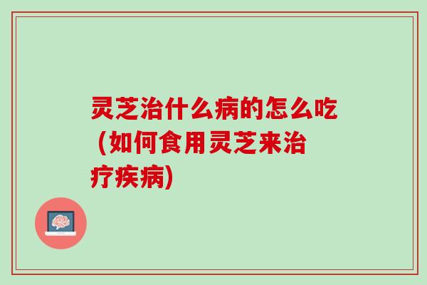 灵芝治什么病的怎么吃 (如何食用灵芝来治疗疾病)