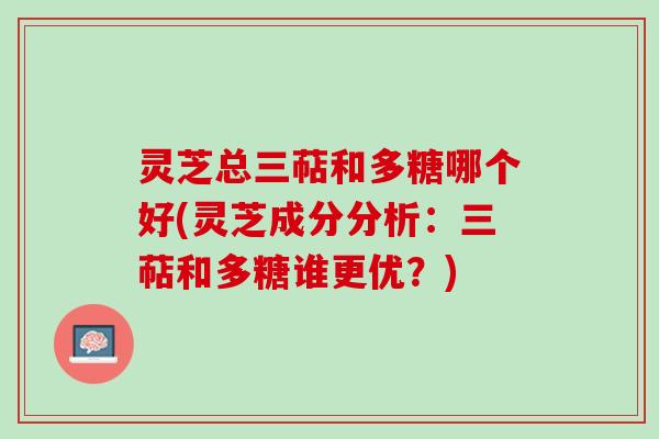 灵芝总三萜和多糖哪个好(灵芝成分分析：三萜和多糖谁更优？)