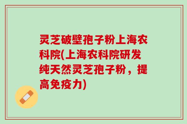 灵芝破壁孢子粉上海农科院(上海农科院研发纯天然灵芝孢子粉，提高免疫力)