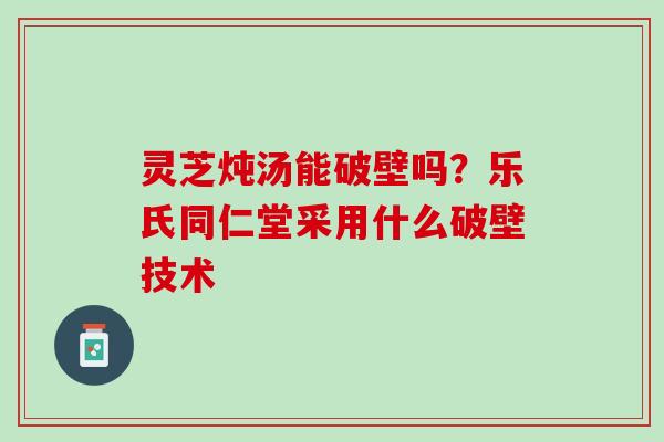 灵芝炖汤能破壁吗？乐氏同仁堂采用什么破壁技术