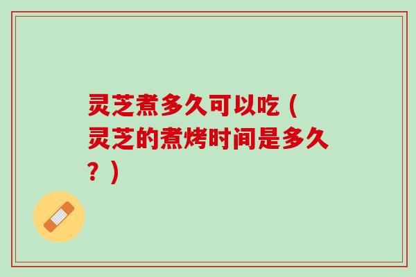 灵芝煮多久可以吃 (灵芝的煮烤时间是多久?) 灵芝煮多久可以吃 (灵芝的煮烤时间是多久?)