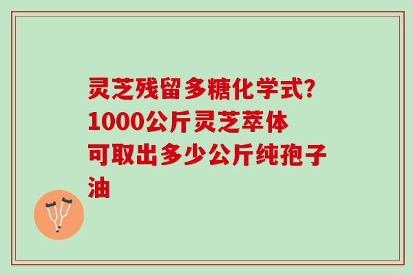 灵芝残留多糖化学式？1000公斤灵芝萃体可取出多少公斤纯孢子油