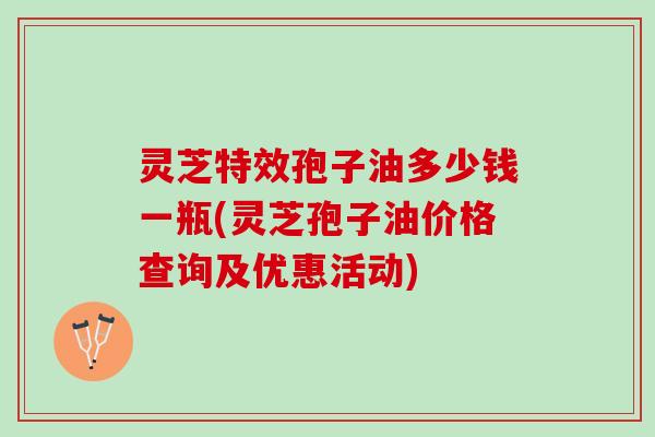灵芝特效孢子油多少钱一瓶(灵芝孢子油价格查询及优惠活动)