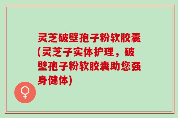 灵芝破壁孢子粉软胶囊(灵芝子实体护理,破壁孢子粉软胶囊助您强身健体) 灵芝破壁孢子粉软胶囊(灵芝子实体护理,破壁孢子粉软胶囊助您强身健体)