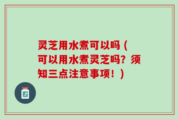 灵芝用水煮可以吗 (可以用水煮灵芝吗？须知三点注意事项！)