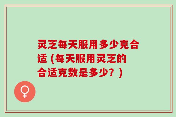 灵芝每天服用多少克合适 (每天服用灵芝的合适克数是多少？)