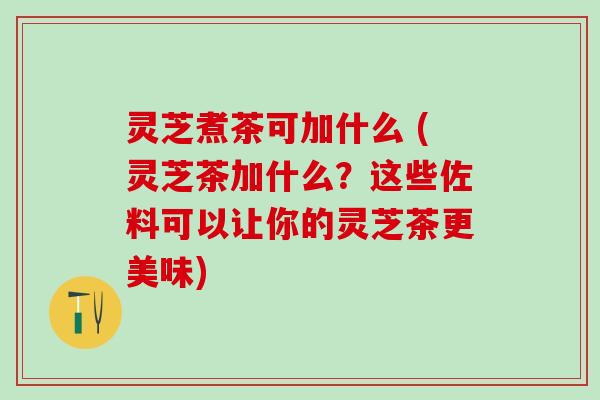 灵芝煮茶可加什么 (灵芝茶加什么?这些佐料可以让你的灵芝茶更美味) 灵芝煮茶可加什么 (灵芝茶加什么?这些佐料可以让你的灵芝茶更美味)