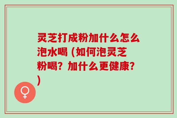 灵芝打成粉加什么怎么泡水喝 (如何泡灵芝粉喝？加什么更健康？)