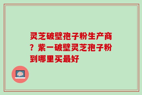 灵芝破壁孢子粉生产商？紫一破壁灵芝孢子粉到哪里买最好