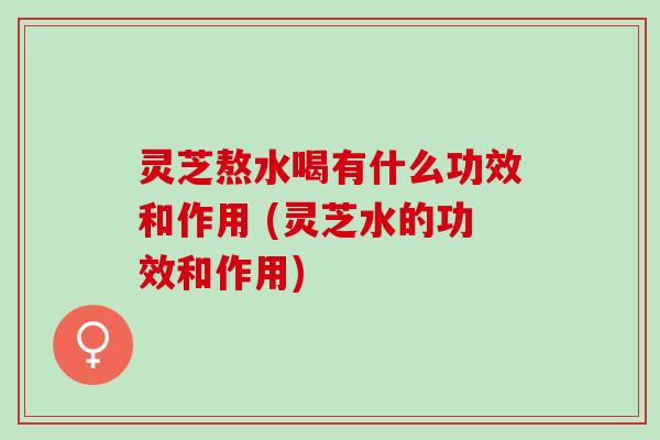 灵芝熬水喝有什么功效和作用 (灵芝水的功效和作用)